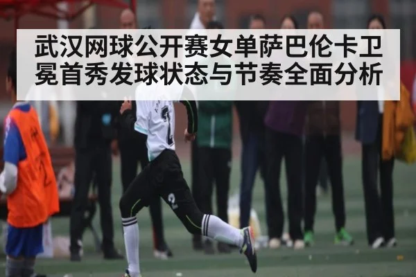 武汉网球公开赛女单萨巴伦卡卫冕首秀发球状态与节奏全面分析 | kaiyun