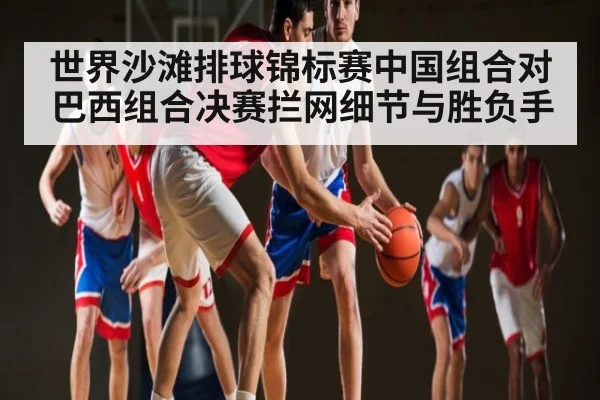 世界沙滩排球锦标赛中国组合对巴西组合决赛拦网细节与胜负手